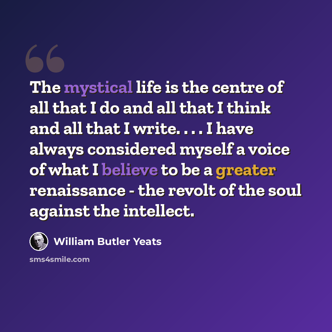 “The mystical life is the centre of all that I do and all that I think and all that I write. . . . I have always considered myself a voice of what I believe to be a greater renaissance - the revolt of the soul against the intellect.” quote by William Butler Yeats
