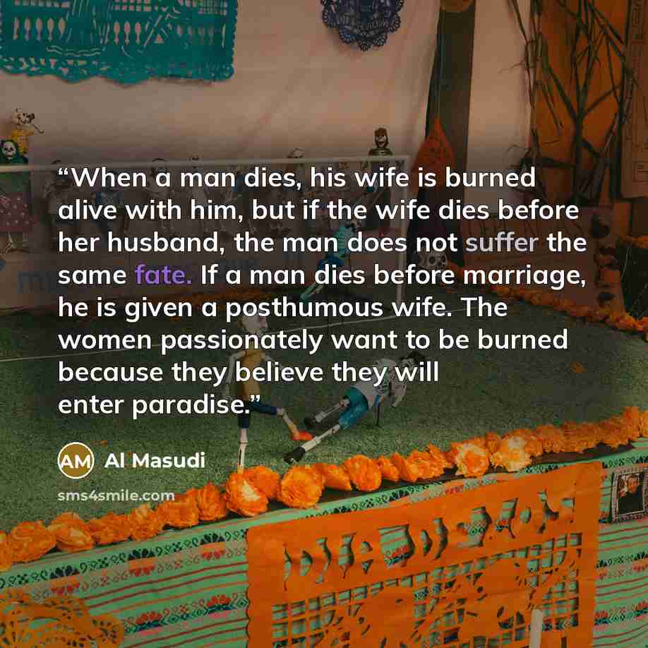 “When a man dies, his wife is burned alive with him, but if the wife dies before her husband, the man does not suffer the same fate. If a man dies before marriage, he is given a posthumous wife. The women passionately want to be burned because they believe they will enter paradise.” quote by Al Masudi