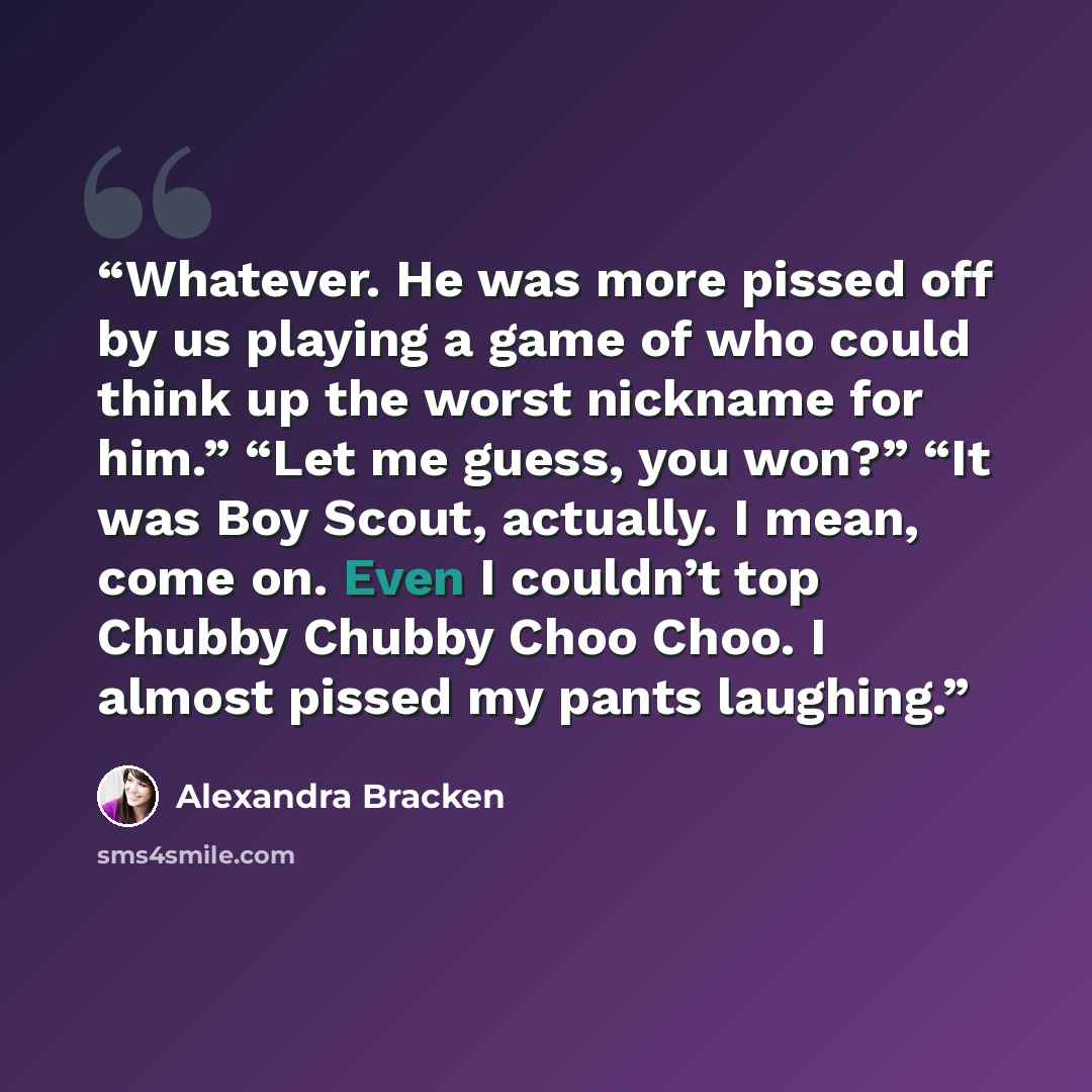 “Whatever. He was more pissed off by us playing a game of who could think up the worst nickname for him.” “Let me guess, you won?” “It was Boy Scout, actually. I mean, come on. Even I couldn’t top Chubby Chubby Choo Choo. I almost pissed my pants laughing.” quote by Alexandra Bracken