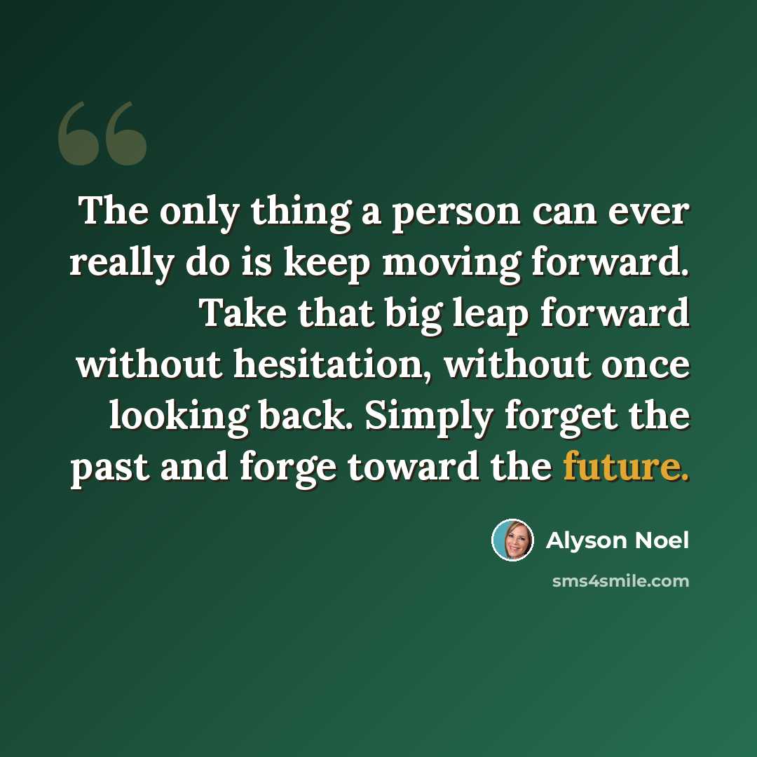 “The only thing a person can ever really do is keep moving forward. Take that big leap forward without hesitation, without once looking back. Simply forget the past and forge toward the future.” quote by Alyson Noel