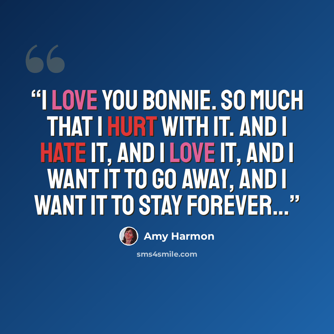 “I love you Bonnie. So much that I hurt with it. And I hate it, and I love it, and I want it to go away, and i want it to stay forever…” quote by Amy Harmon