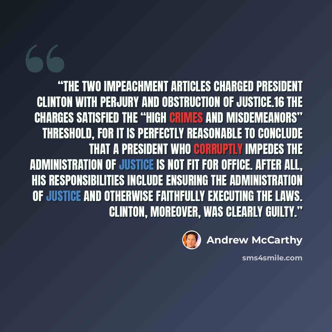 “The two impeachment articles charged President Clinton with perjury and obstruction of justice.16 The charges satisfied the “high crimes and misdemeanors” threshold, for it is perfectly reasonable to conclude that a president who corruptly impedes the administration of justice is not fit for…” quote by Andrew McCarthy