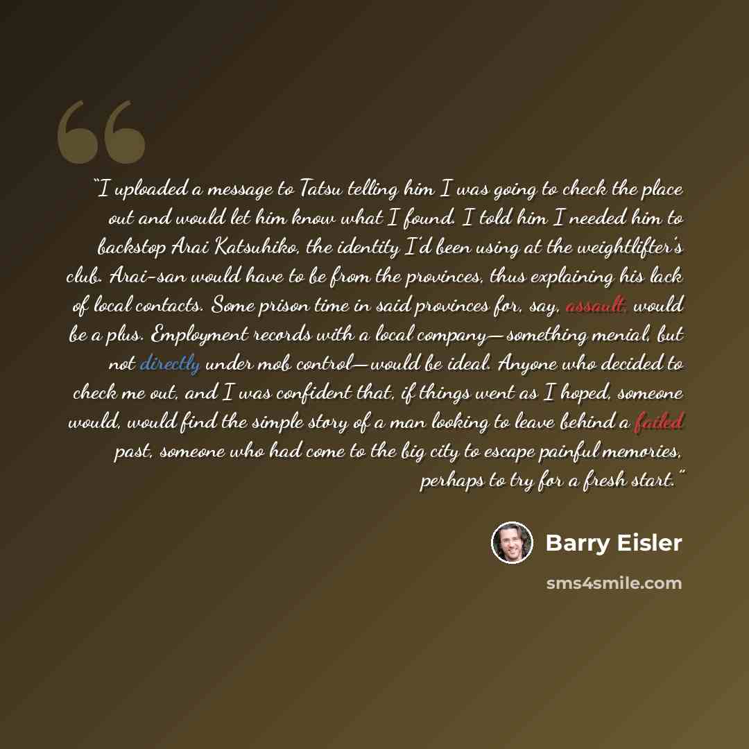 “I uploaded a message to Tatsu telling him I was going to check the place out and would let him know what I found. I told him I needed him to backstop Arai Katsuhiko, the identity I’d been using at the weightlifter’s club. Arai-san would have to be from the provinces, thus explaining his lack of…” quote by Barry Eisler