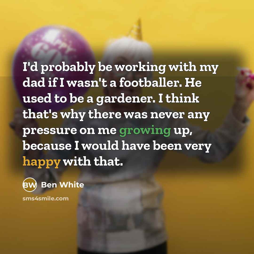 “I'd probably be working with my dad if I wasn't a footballer. He used to be a gardener. I think that's why there was never any pressure on me growing up, because I would have been very happy with that.” quote by Ben White