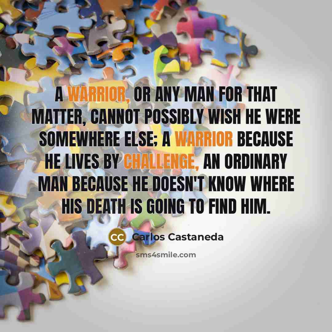 “A warrior, or any man for that matter, cannot possibly wish he were somewhere else; a warrior because he lives by challenge, an ordinary man because he doesn't know where his death is going to find him.” quote by Carlos Castaneda