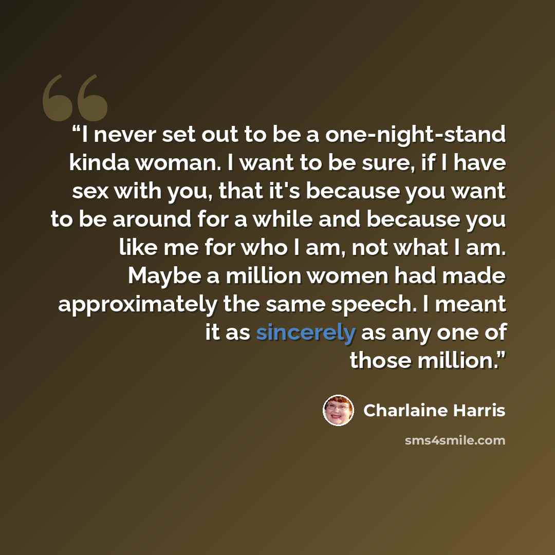 “I never set out to be a one-night-stand kinda woman. I want to be sure, if I have sex with you, that it's because you want to be around for a while and because you like me for who I am, not what I am. Maybe a million women had made approximately the same speech. I meant it as sincerely as any one…” quote by Charlaine Harris