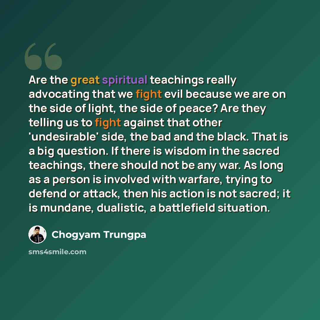 “Are the great spiritual teachings really advocating that we fight evil because we are on the side of light, the side of peace? Are they telling us to fight against that other 'undesirable' side, the bad and the black. That is a big question. If there is wisdom in the sacred teachings, there should…” quote by Chogyam Trungpa
