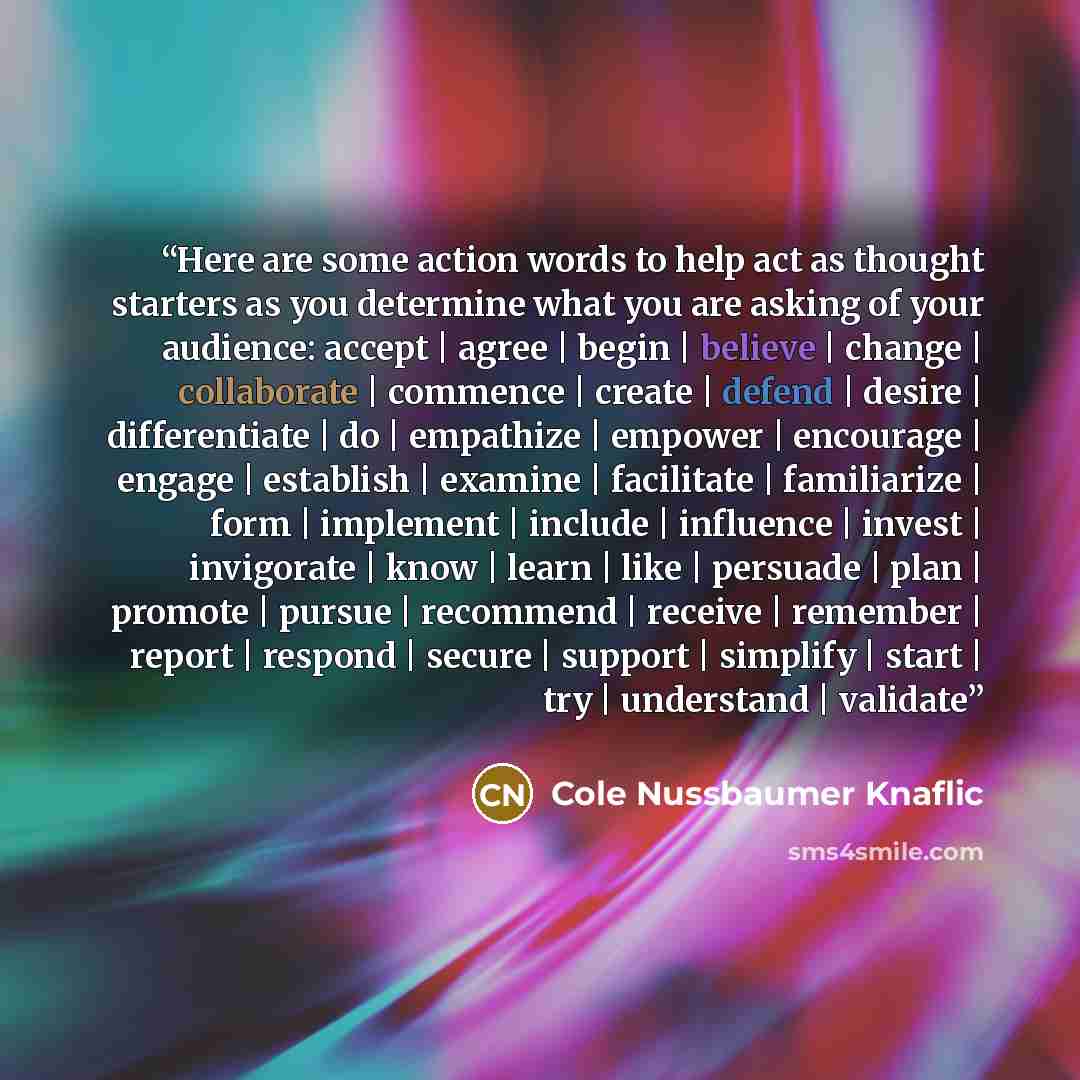 “Here are some action words to help act as thought starters as you determine what you are asking of your audience: accept | agree | begin | believe | change | collaborate | commence | create | defend | desire | differentiate | do | empathize | empower | encourage | engage | establish | examine |…” quote by Cole Nussbaumer Knaflic