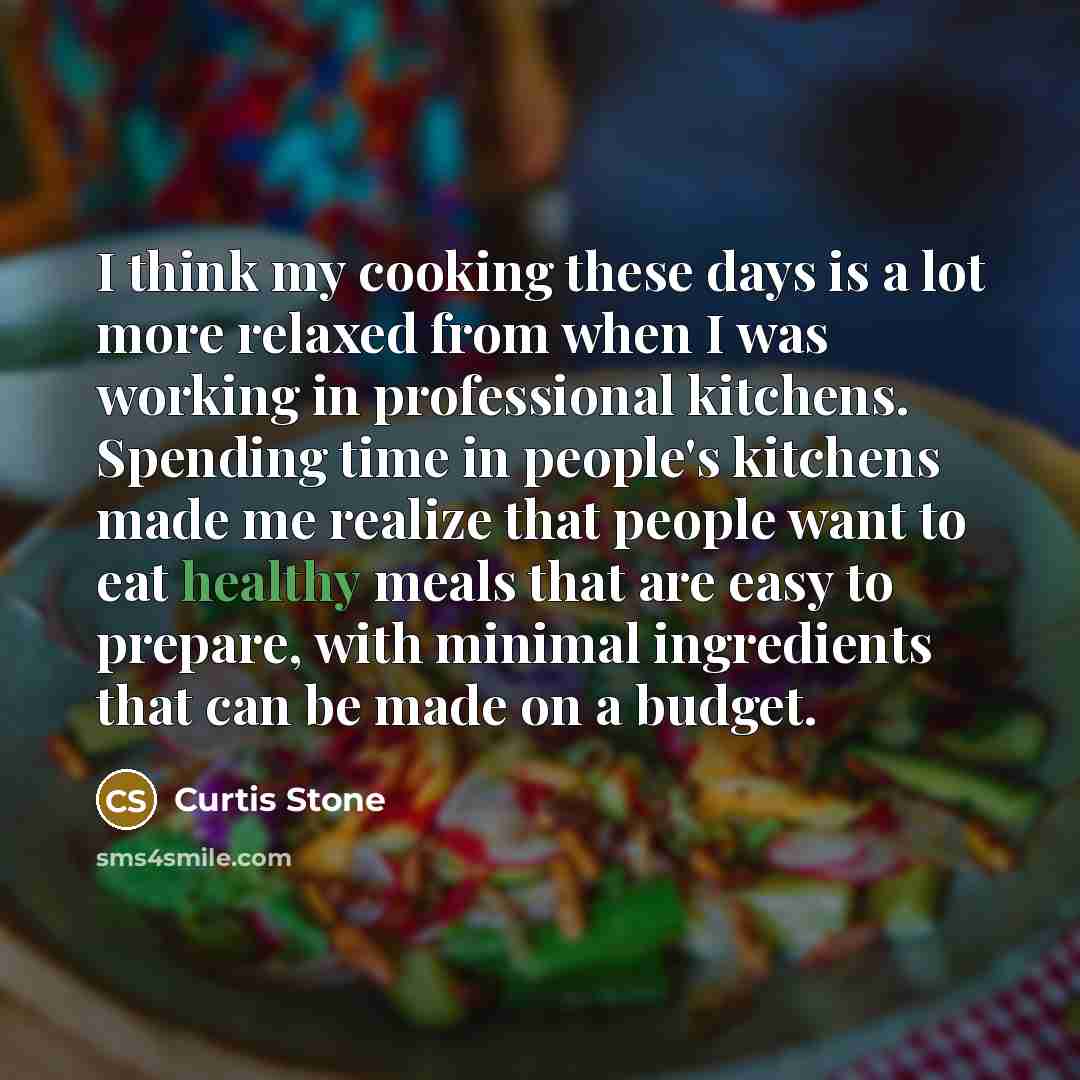 “I think my cooking these days is a lot more relaxed from when I was working in professional kitchens. Spending time in people's kitchens made me realize that people want to eat healthy meals that are easy to prepare, with minimal ingredients that can be made on a budget.” quote by Curtis Stone