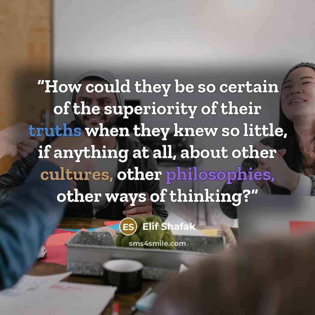“How could they be so certain of the superiority of their truths when they knew so little, if anything at all, about other cultures, other philosophies, other ways of thinking?” quote by Elif Shafak