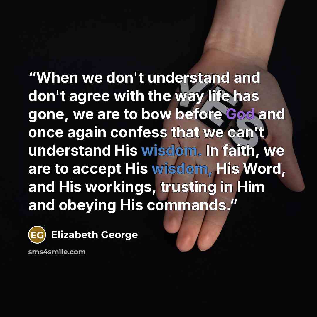 “When we don't understand and don't agree with the way life has gone, we are to bow before God and once again confess that we can't understand His wisdom. In faith, we are to accept His wisdom, His Word, and His workings, trusting in Him and obeying His commands.” quote by Elizabeth George