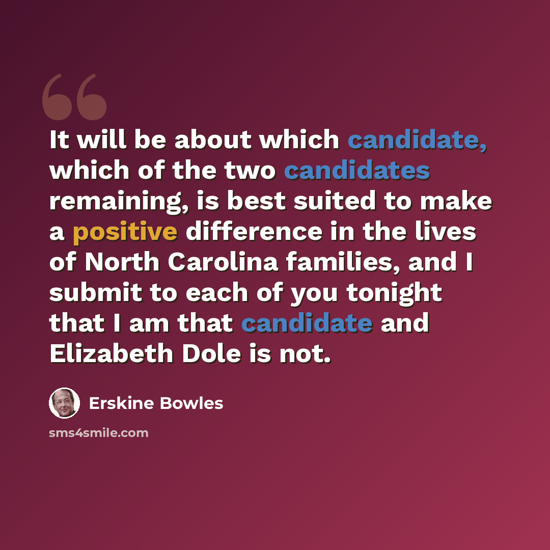“It will be about which candidate, which of the two candidates remaining, is best suited to make a positive difference in the lives of North Carolina families, and I submit to each of you tonight that I am that candidate and Elizabeth Dole is not.” quote by Erskine Bowles
