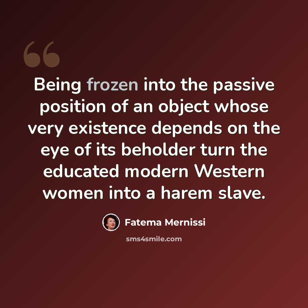 “Being frozen into the passive position of an object whose very existence depends on the eye of its beholder turn the educated modern Western women into a harem slave.” quote by Fatema Mernissi