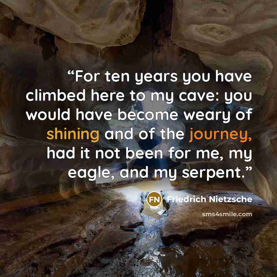 “For ten years you have climbed here to my cave: you would have become weary of shining and of the journey, had it not been for me, my eagle, and my serpent.” quote by Friedrich Nietzsche