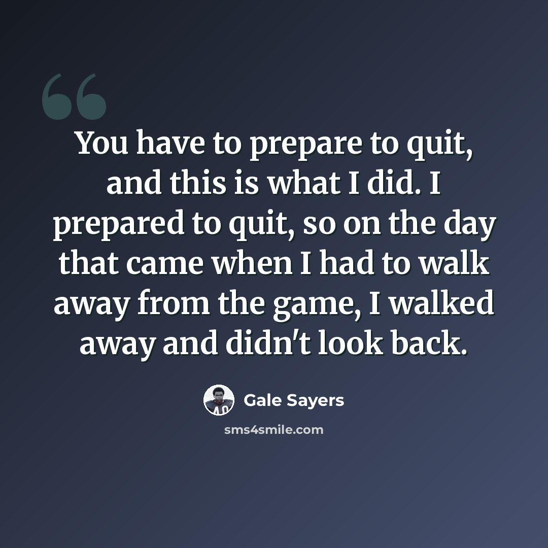 “You have to prepare to quit, and this is what I did. I prepared to quit, so on the day that came when I had to walk away from the game, I walked away and didn't look back.” quote by Gale Sayers