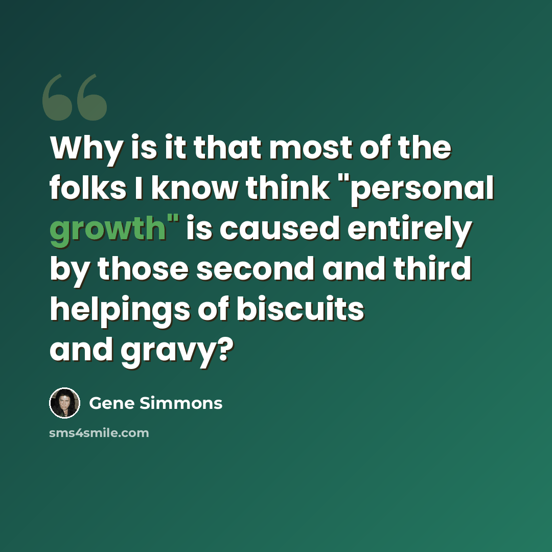 “Why is it that most of the folks I know think "personal growth" is caused entirely by those second and third helpings of biscuits and gravy?” quote by Gene Simmons