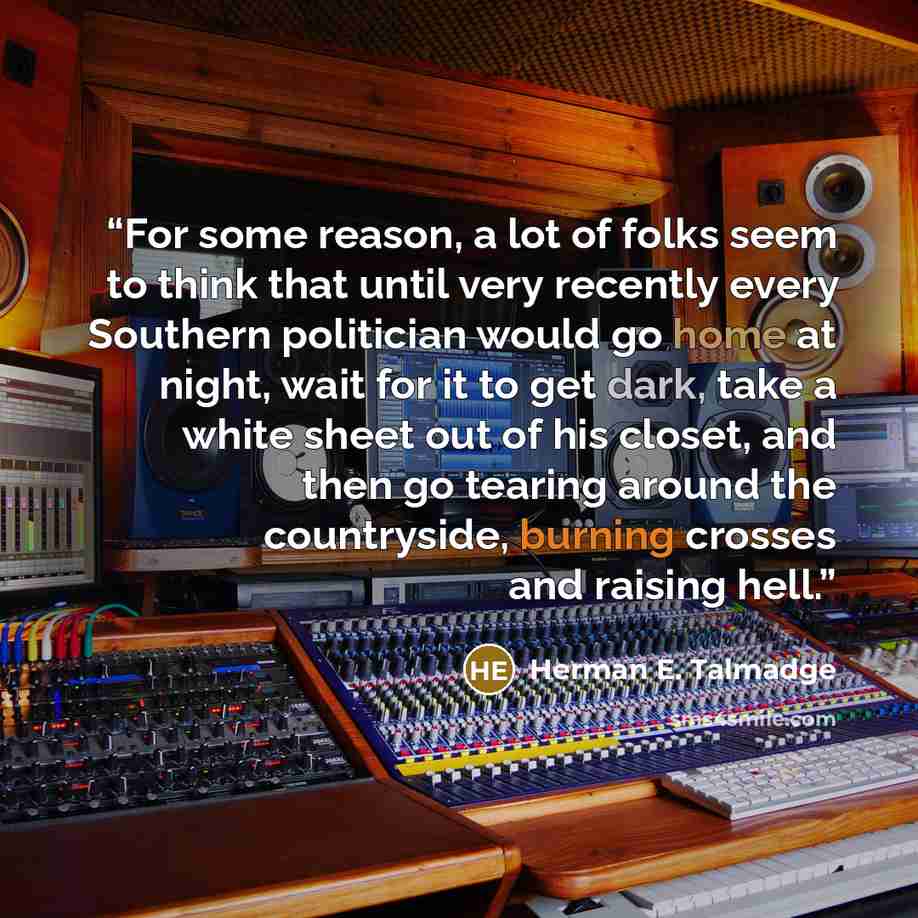 “For some reason, a lot of folks seem to think that until very recently every Southern politician would go home at night, wait for it to get dark, take a white sheet out of his closet, and then go tearing around the countryside, burning crosses and raising hell.” quote by Herman E. Talmadge