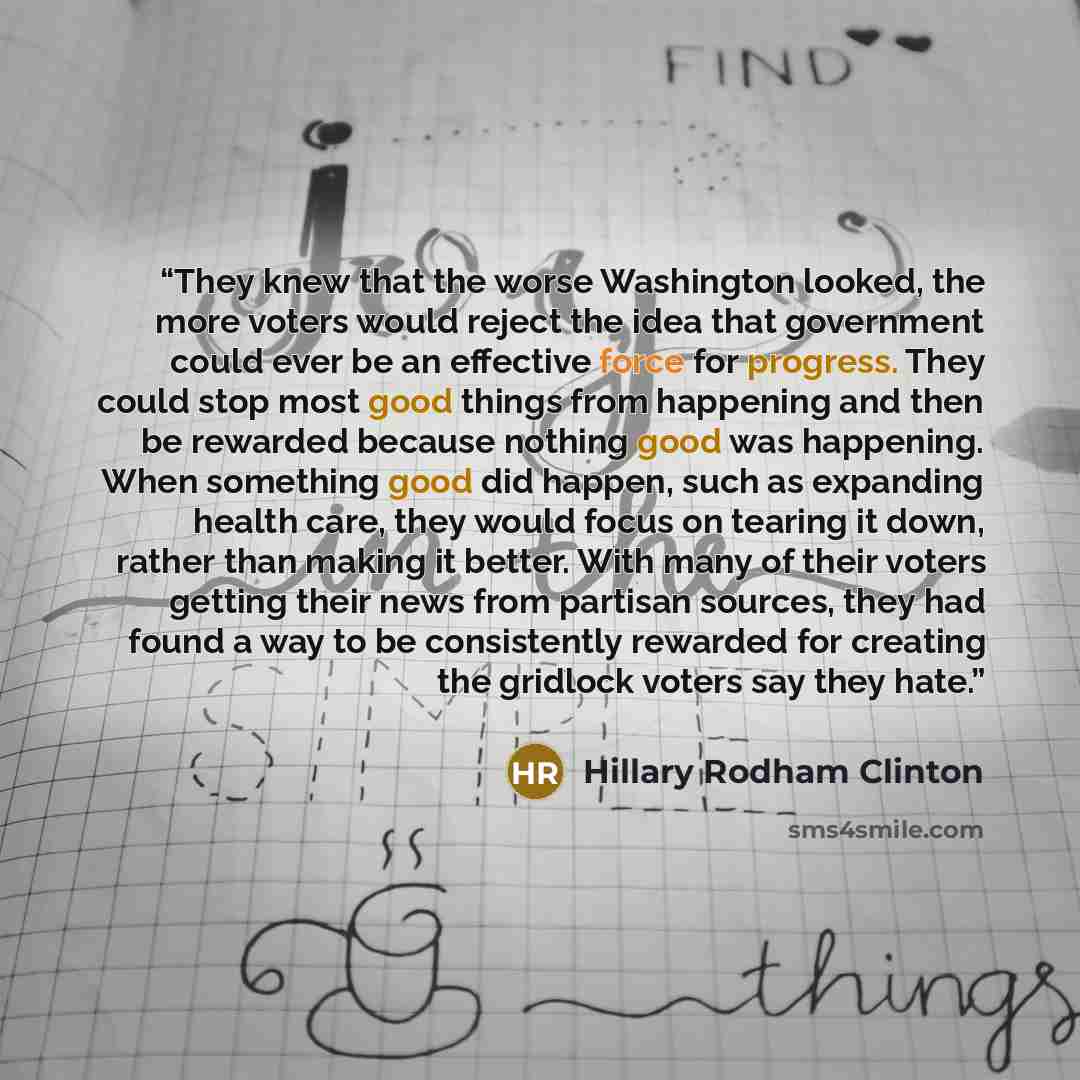 “They knew that the worse Washington looked, the more voters would reject the idea that government could ever be an effective force for progress. They could stop most good things from happening and then be rewarded because nothing good was happening. When something good did happen, such as…” quote by Hillary Rodham Clinton