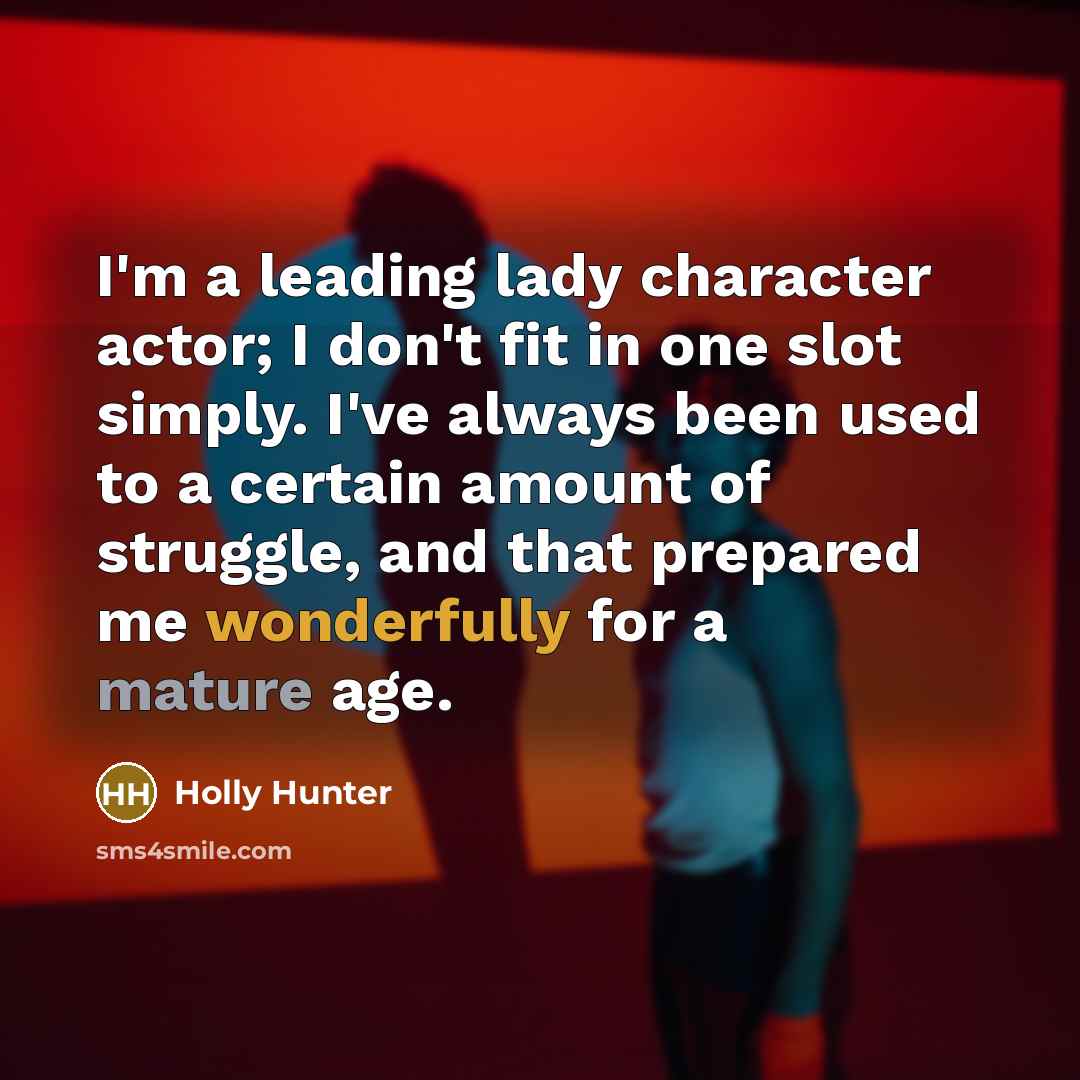 “I'm a leading lady character actor; I don't fit in one slot simply. I've always been used to a certain amount of struggle, and that prepared me wonderfully for a mature age.” quote by Holly Hunter