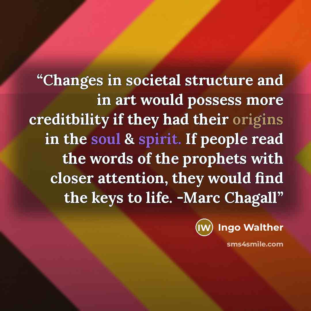“Changes in societal structure and in art would possess more creditbility if they had their origins in the soul & spirit. If people read the words of the prophets with closer attention, they would find the keys to life. -Marc Chagall” quote by Ingo Walther