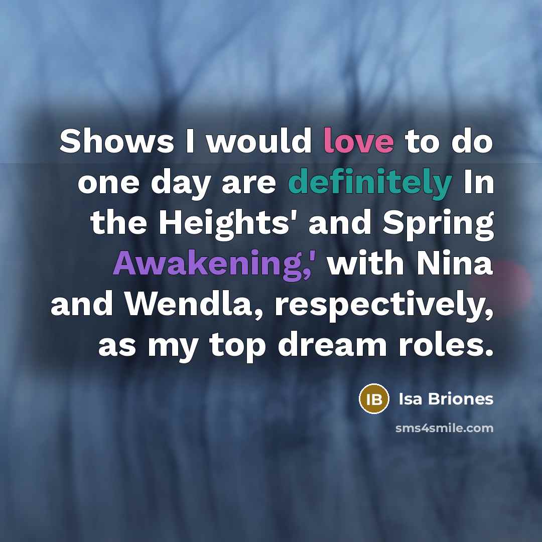 “Shows I would love to do one day are definitely In the Heights' and Spring Awakening,' with Nina and Wendla, respectively, as my top dream roles.” quote by Isa Briones