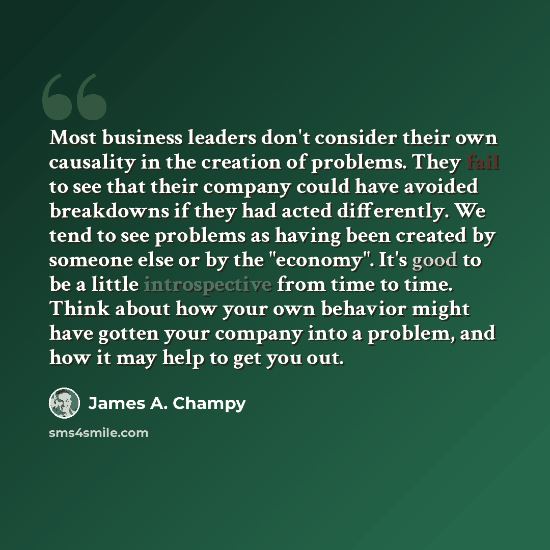 “Most business leaders don't consider their own causality in the creation of problems. They fail to see that their company could have avoided breakdowns if they had acted differently. We tend to see problems as having been created by someone else or by the "economy". It's good to be a little…” quote by James A. Champy