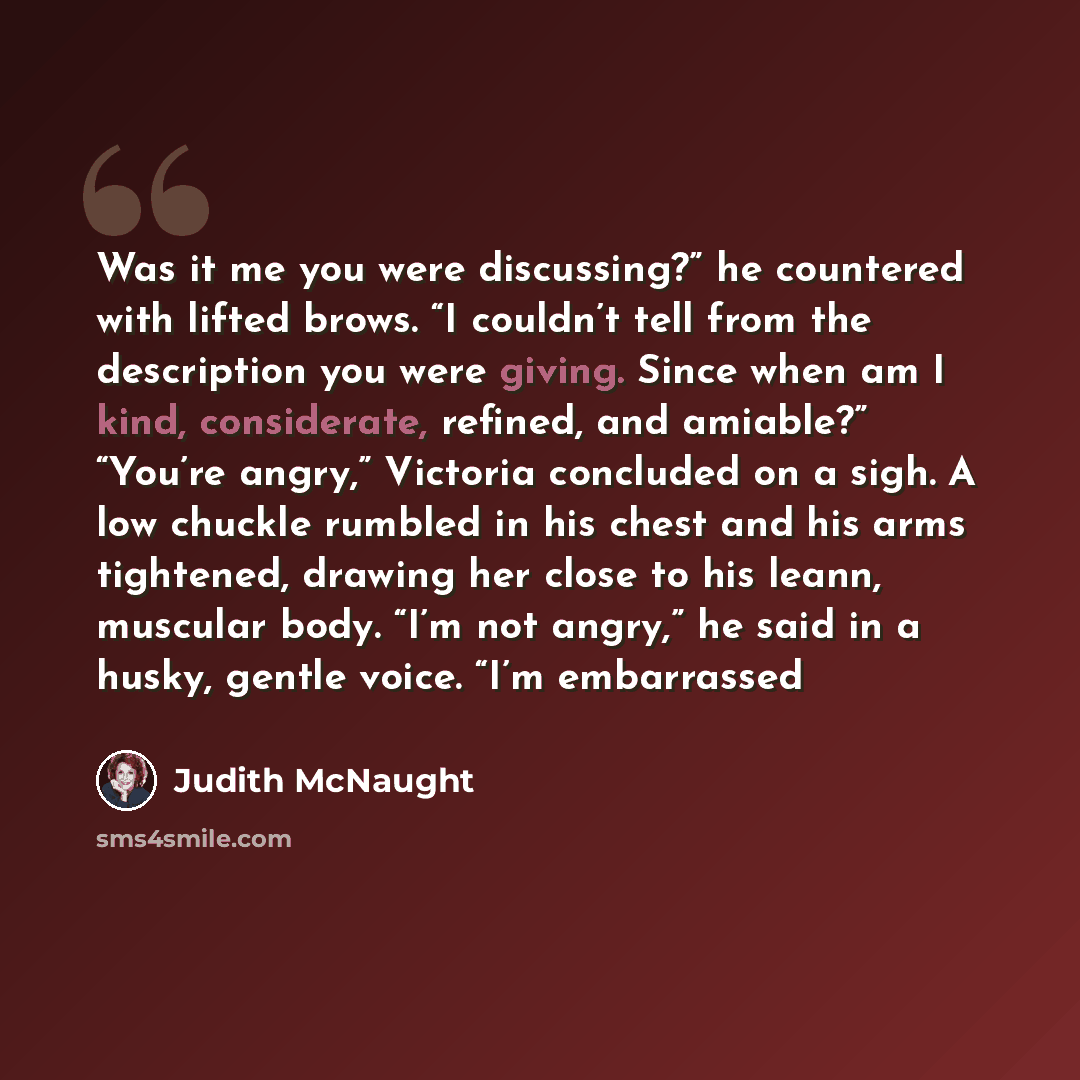 “Was it me you were discussing?” he countered with lifted brows. “I couldn’t tell from the description you were giving. Since when am I kind, considerate, refined, and amiable?” “You’re angry,” Victoria concluded on a sigh. A low chuckle rumbled in his chest and his arms tightened, drawing her…” quote by Judith McNaught