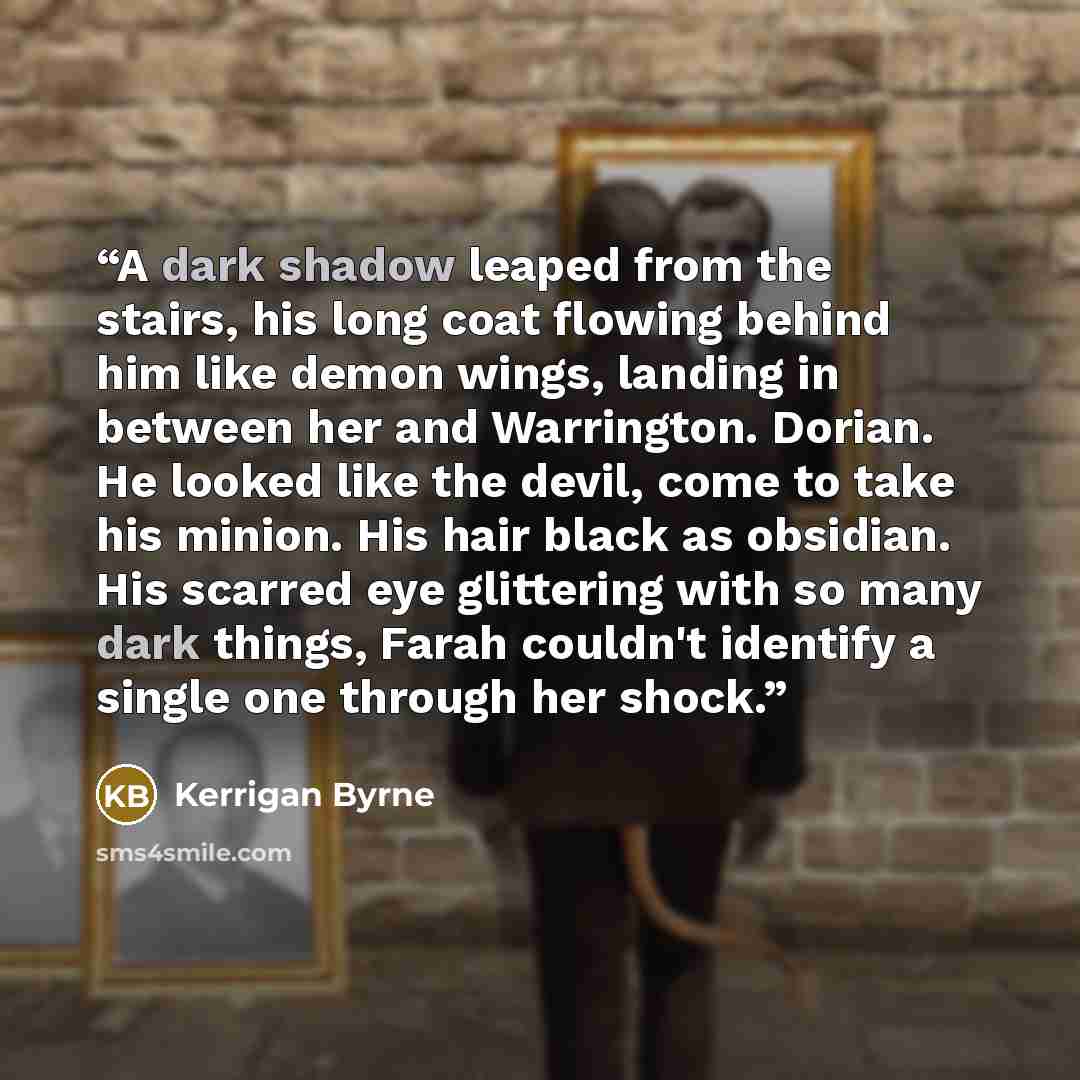 “A dark shadow leaped from the stairs, his long coat flowing behind him like demon wings, landing in between her and Warrington. Dorian. He looked like the devil, come to take his minion. His hair black as obsidian. His scarred eye glittering with so many dark things, Farah couldn't identify a…” quote by Kerrigan Byrne