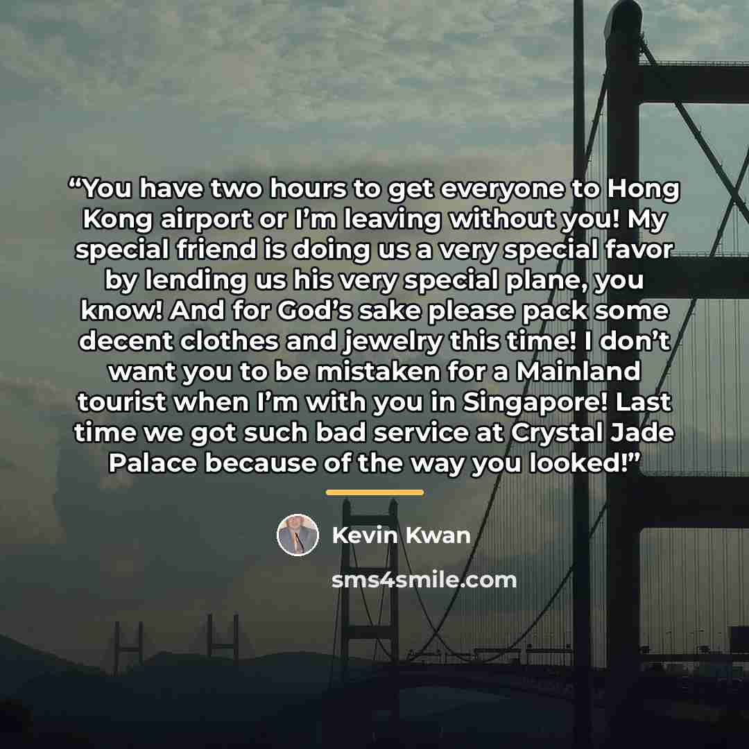 “You have two hours to get everyone to Hong Kong airport or I’m leaving without you! My special friend is doing us a very special favor by lending us his very special plane, you know! And for God’s sake please pack some decent clothes and jewelry this time! I don’t want you to be mistaken for a…” quote by Kevin Kwan