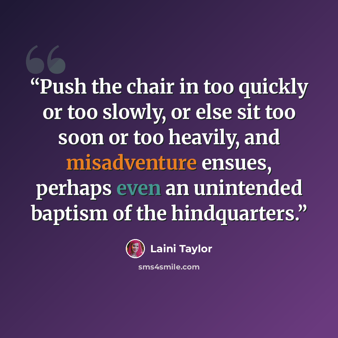 “Push the chair in too quickly or too slowly, or else sit too soon or too heavily, and misadventure ensues, perhaps even an unintended baptism of the hindquarters.” quote by Laini Taylor