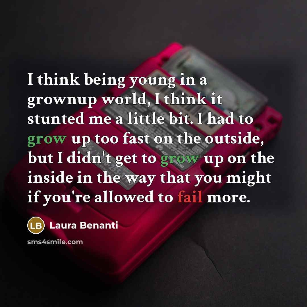 “I think being young in a grownup world, I think it stunted me a little bit. I had to grow up too fast on the outside, but I didn't get to grow up on the inside in the way that you might if you're allowed to fail more.” quote by Laura Benanti