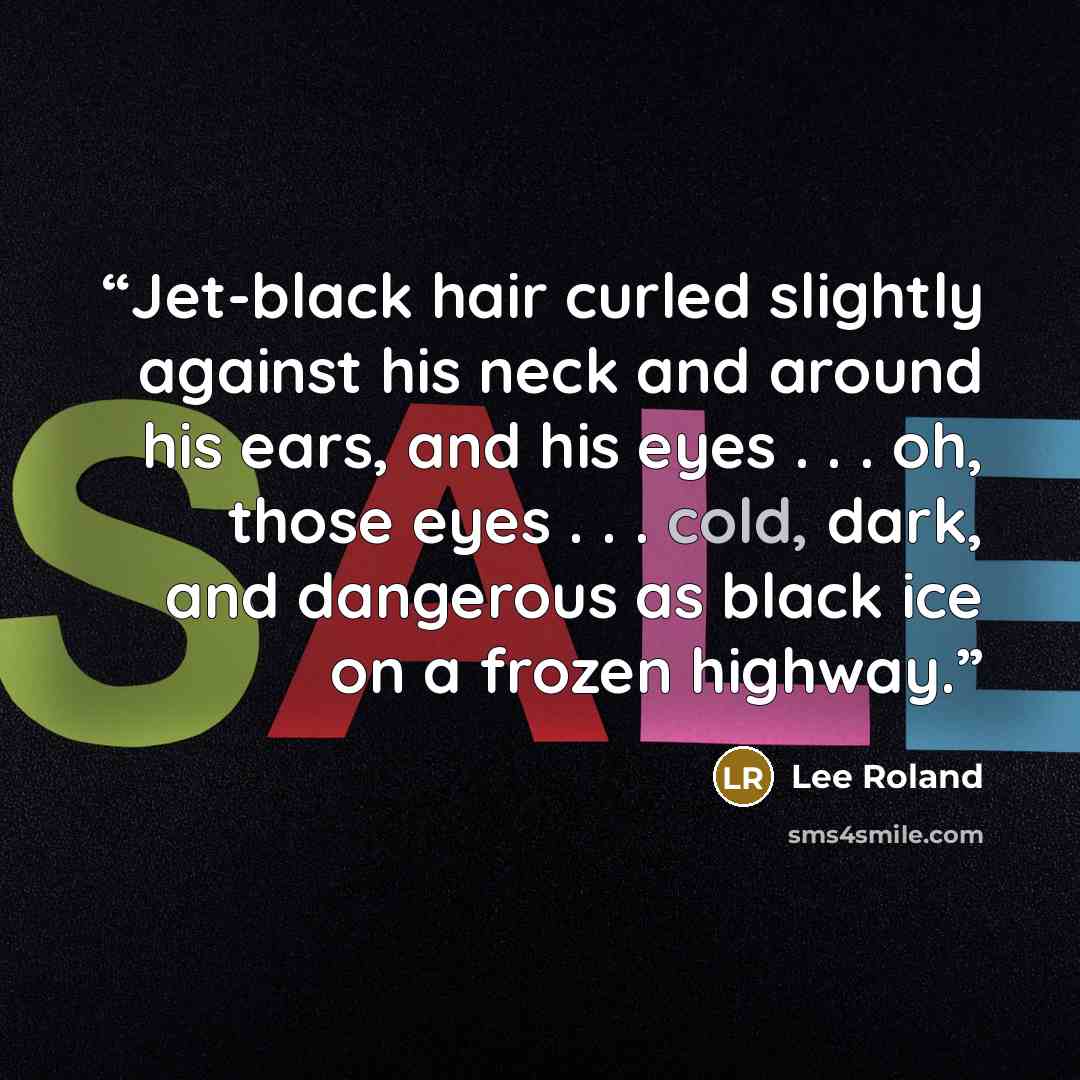 “Jet-black hair curled slightly against his neck and around his ears, and his eyes . . . oh, those eyes . . . cold, dark, and dangerous as black ice on a frozen highway.” quote by Lee Roland