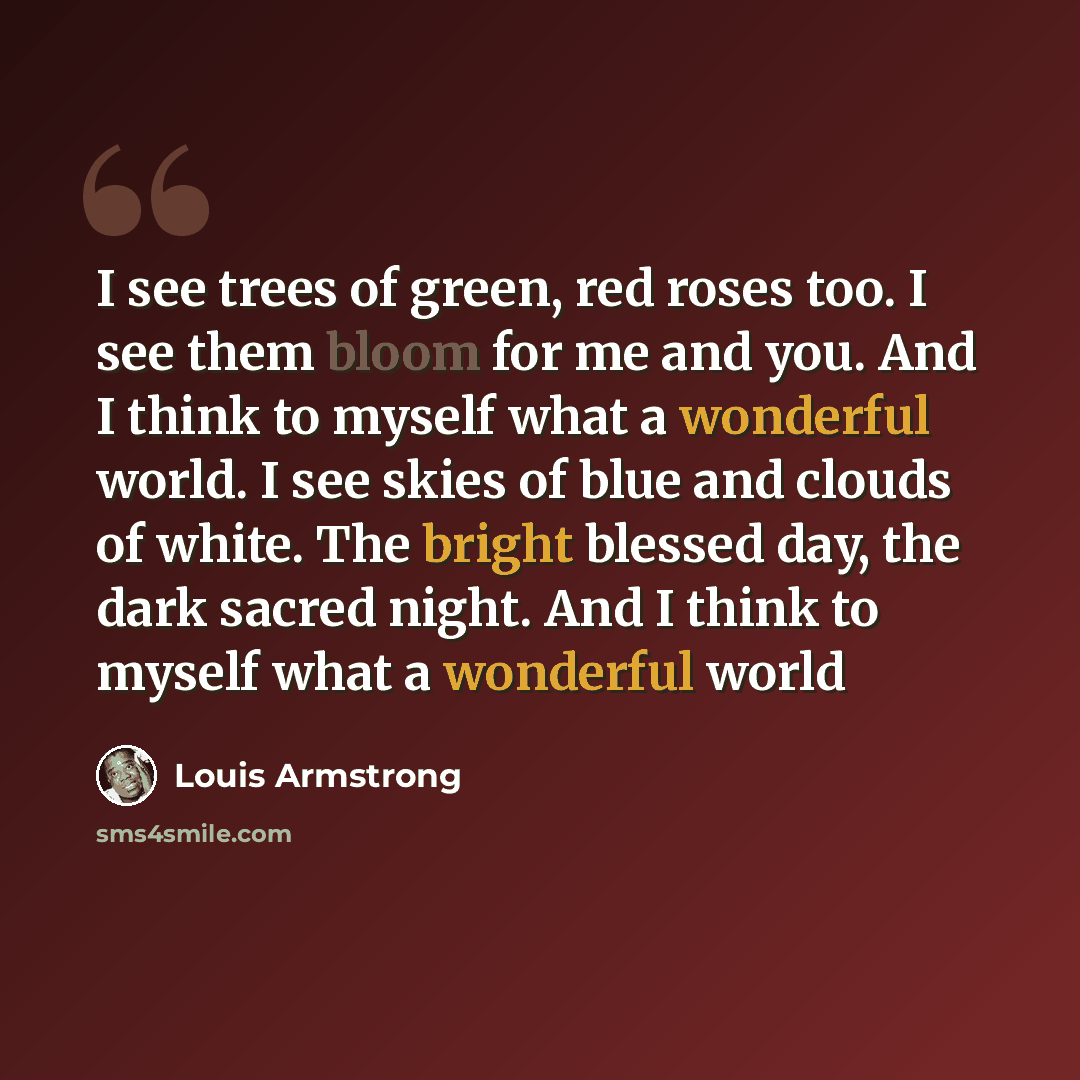 “I see trees of green, red roses too. I see them bloom for me and you. And I think to myself what a wonderful world. I see skies of blue and clouds of white. The bright blessed day, the dark sacred night. And I think to myself what a wonderful world” quote by Louis Armstrong