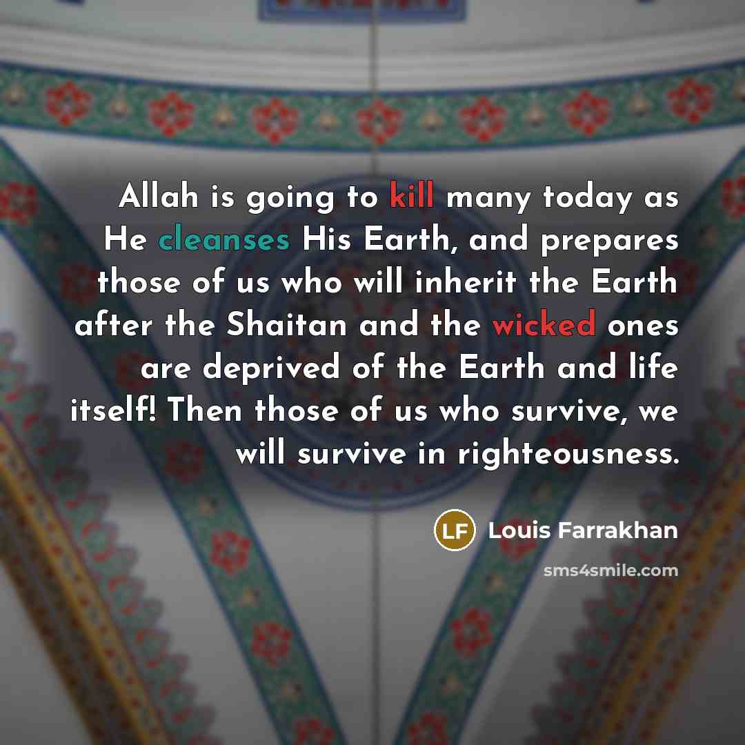 “Allah is going to kill many today as He cleanses His Earth, and prepares those of us who will inherit the Earth after the Shaitan and the wicked ones are deprived of the Earth and life itself! Then those of us who survive, we will survive in righteousness.” quote by Louis Farrakhan