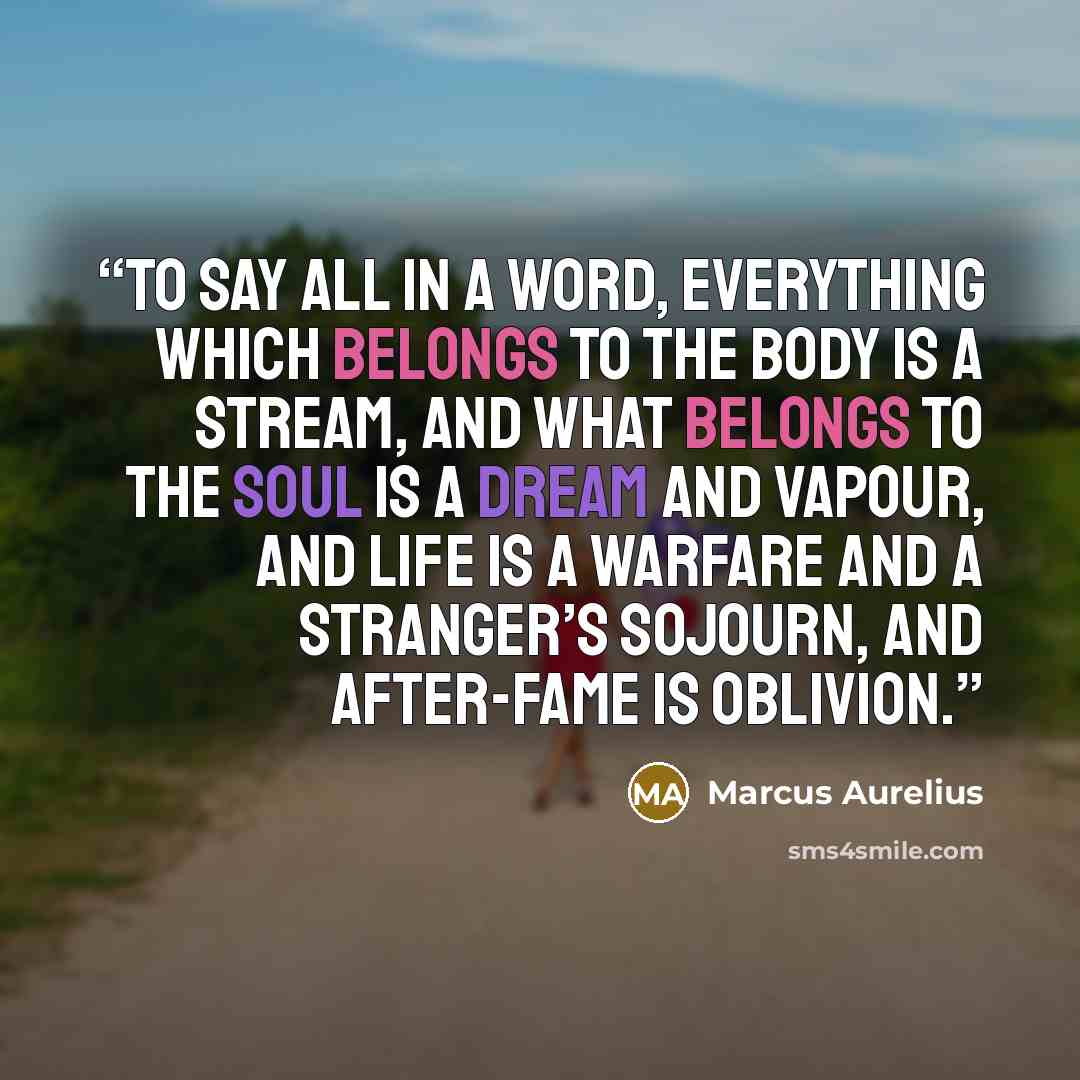 “to say all in a word, everything which belongs to the body is a stream, and what belongs to the soul is a dream and vapour, and life is a warfare and a stranger’s sojourn, and after-fame is oblivion.” quote by Marcus Aurelius