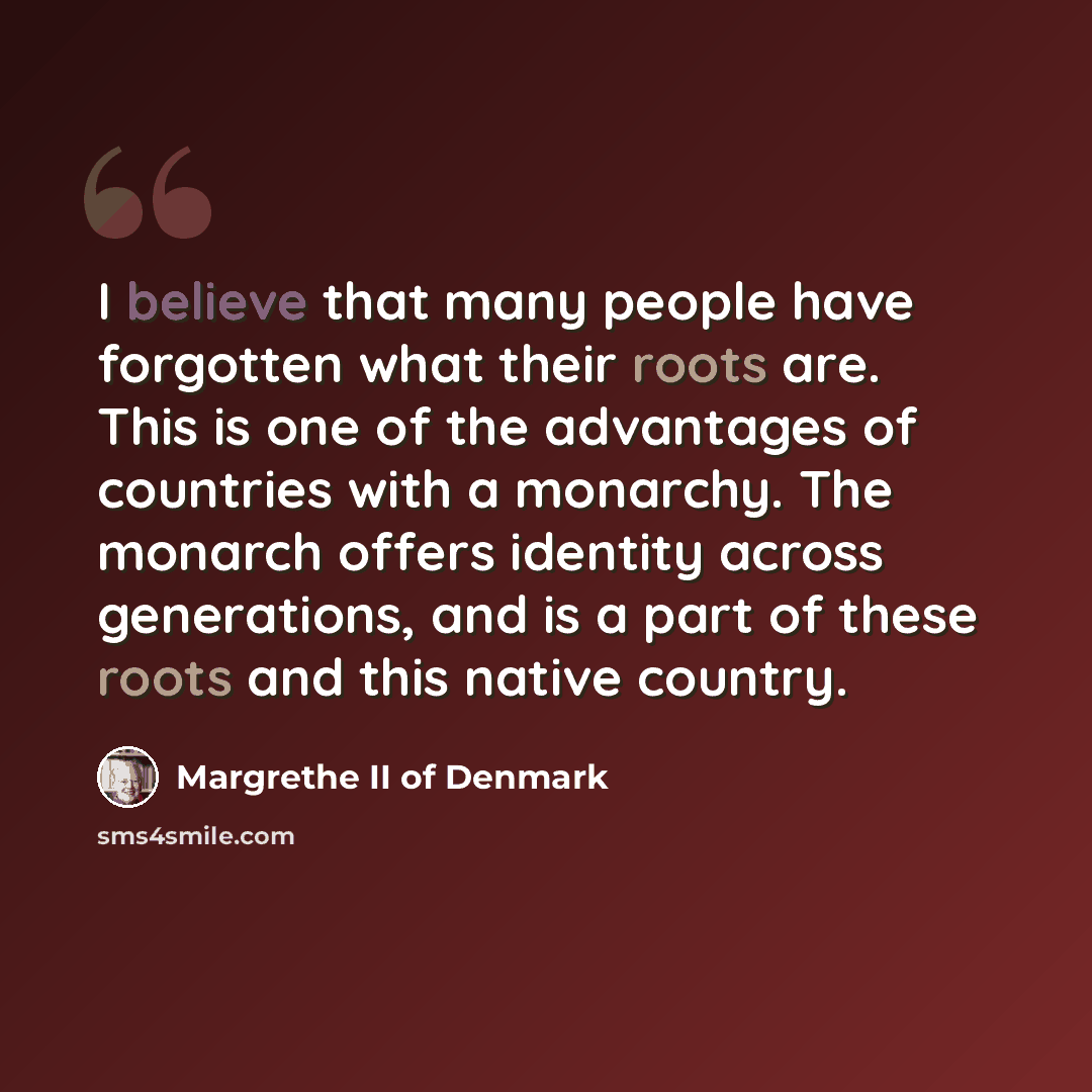 “I believe that many people have forgotten what their roots are. This is one of the advantages of countries with a monarchy. The monarch offers identity across generations, and is a part of these roots and this native country.” quote by Margrethe II of Denmark