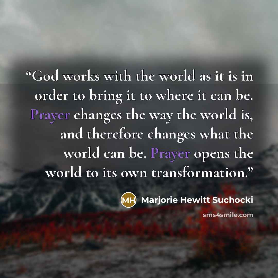 “God works with the world as it is in order to bring it to where it can be. Prayer changes the way the world is, and therefore changes what the world can be. Prayer opens the world to its own transformation.” quote by Marjorie Hewitt Suchocki