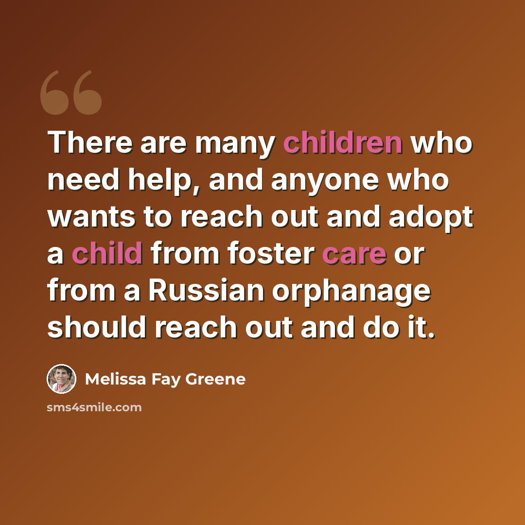 “There are many children who need help, and anyone who wants to reach out and adopt a child from foster care or from a Russian orphanage should reach out and do it.” quote by Melissa Fay Greene