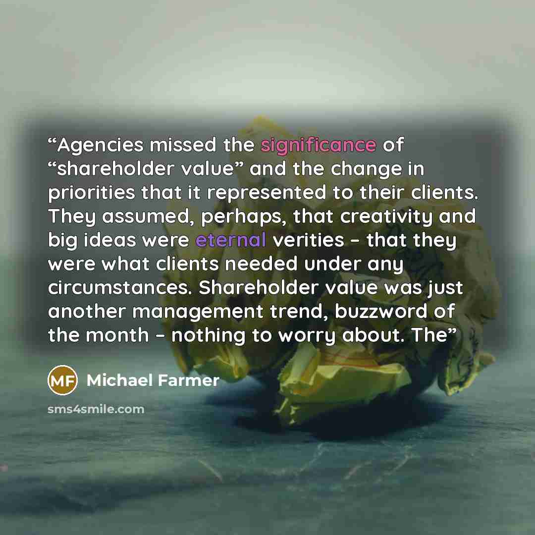 “Agencies missed the significance of “shareholder value” and the change in priorities that it represented to their clients. They assumed, perhaps, that creativity and big ideas were eternal verities – that they were what clients needed under any circumstances. Shareholder value was just another…” quote by Michael Farmer