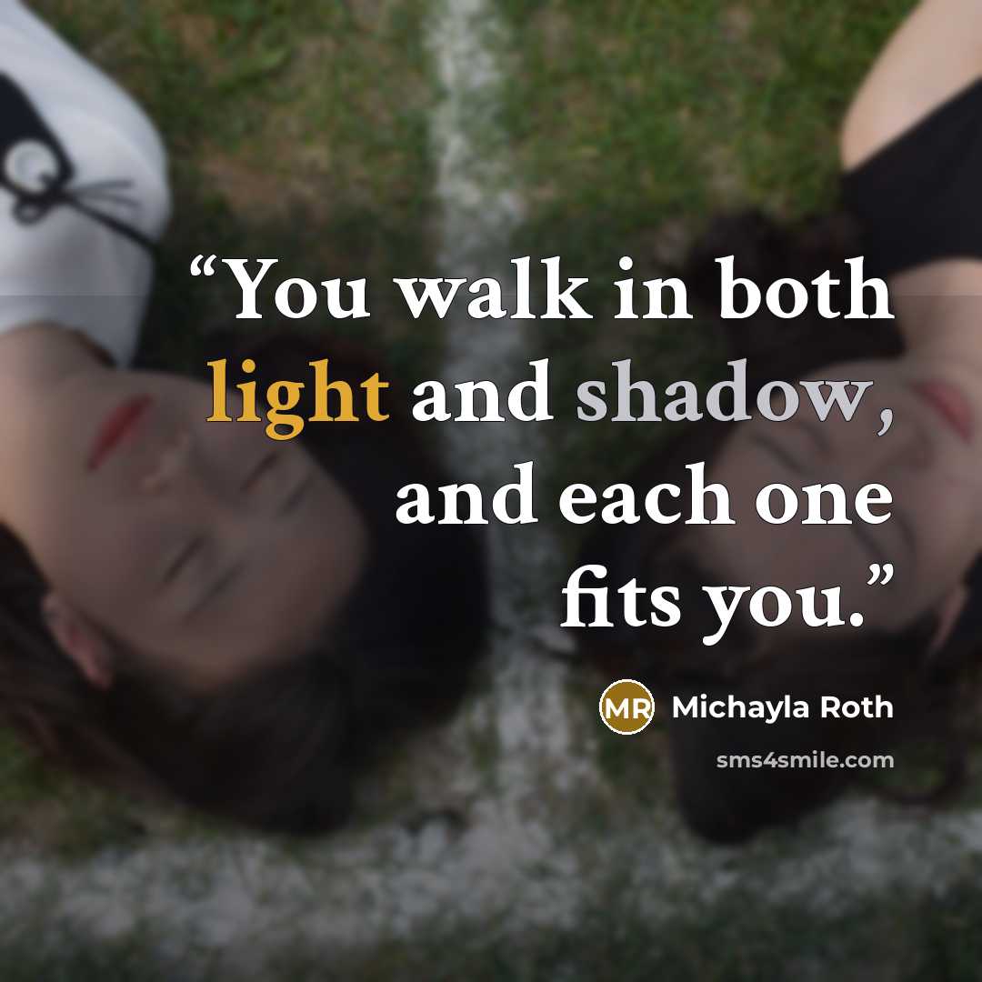 “You walk in both light and shadow, and each one fits you.” quote by Michayla Roth