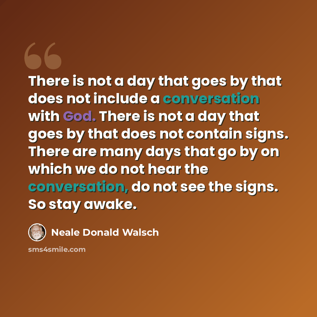 “There is not a day that goes by that does not include a conversation with God. There is not a day that goes by that does not contain signs. There are many days that go by on which we do not hear the conversation, do not see the signs. So stay awake.” quote by Neale Donald Walsch