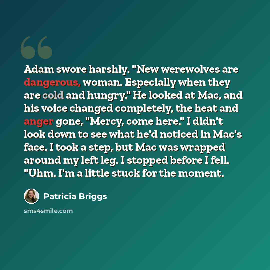 “Adam swore harshly. "New werewolves are dangerous, woman. Especially when they are cold and hungry." He looked at Mac, and his voice changed completely, the heat and anger gone, "Mercy, come here." I didn't look down to see what he'd noticed in Mac's face. I took a step, but Mac was wrapped around…” quote by Patricia Briggs