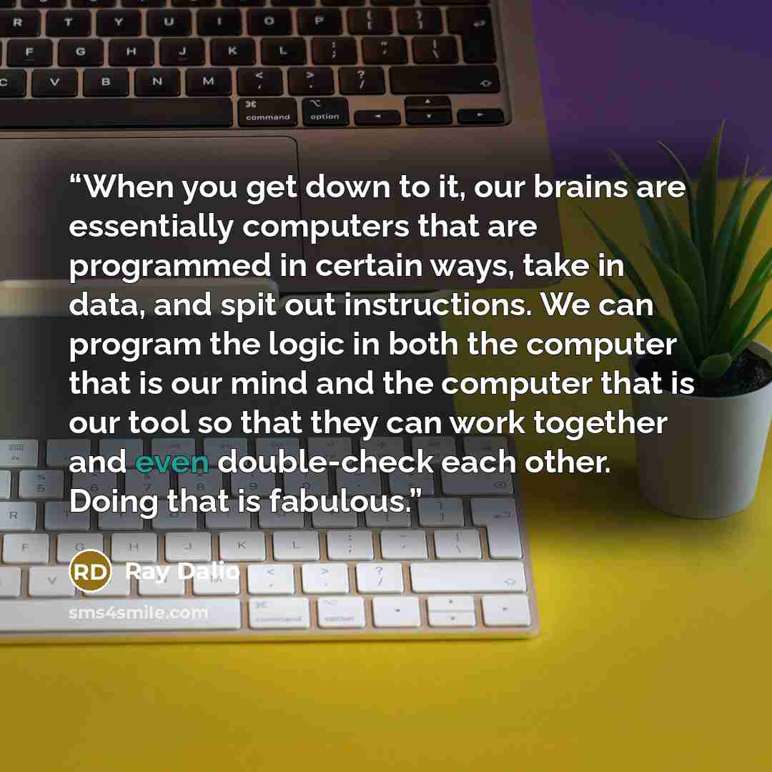 “When you get down to it, our brains are essentially computers that are programmed in certain ways, take in data, and spit out instructions. We can program the logic in both the computer that is our mind and the computer that is our tool so that they can work together and even double-check each…” quote by Ray Dalio