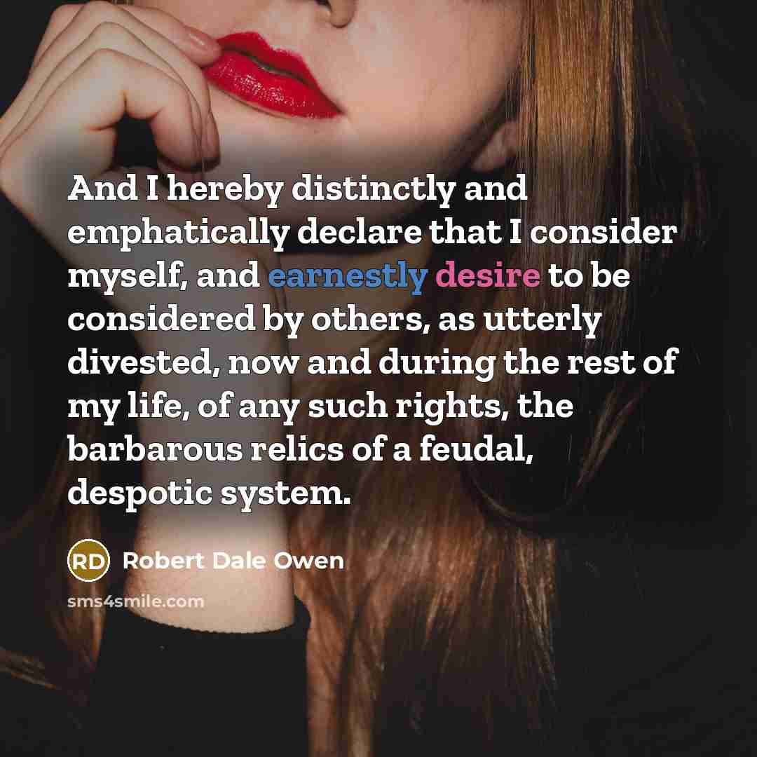 “And I hereby distinctly and emphatically declare that I consider myself, and earnestly desire to be considered by others, as utterly divested, now and during the rest of my life, of any such rights, the barbarous relics of a feudal, despotic system.” quote by Robert Dale Owen