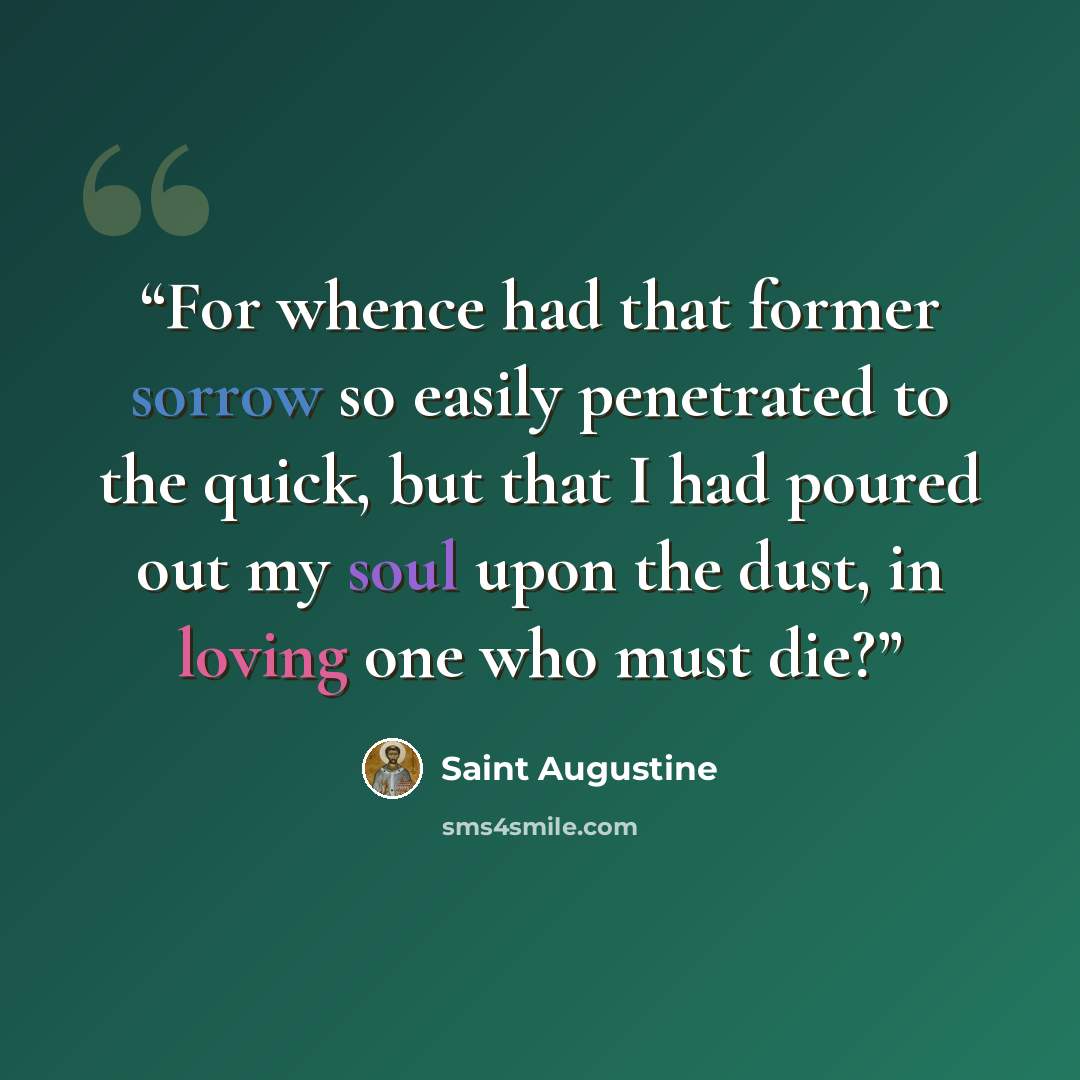 “For whence had that former sorrow so easily penetrated to the quick, but that I had poured out my soul upon the dust, in loving one who must die?” quote by Saint Augustine