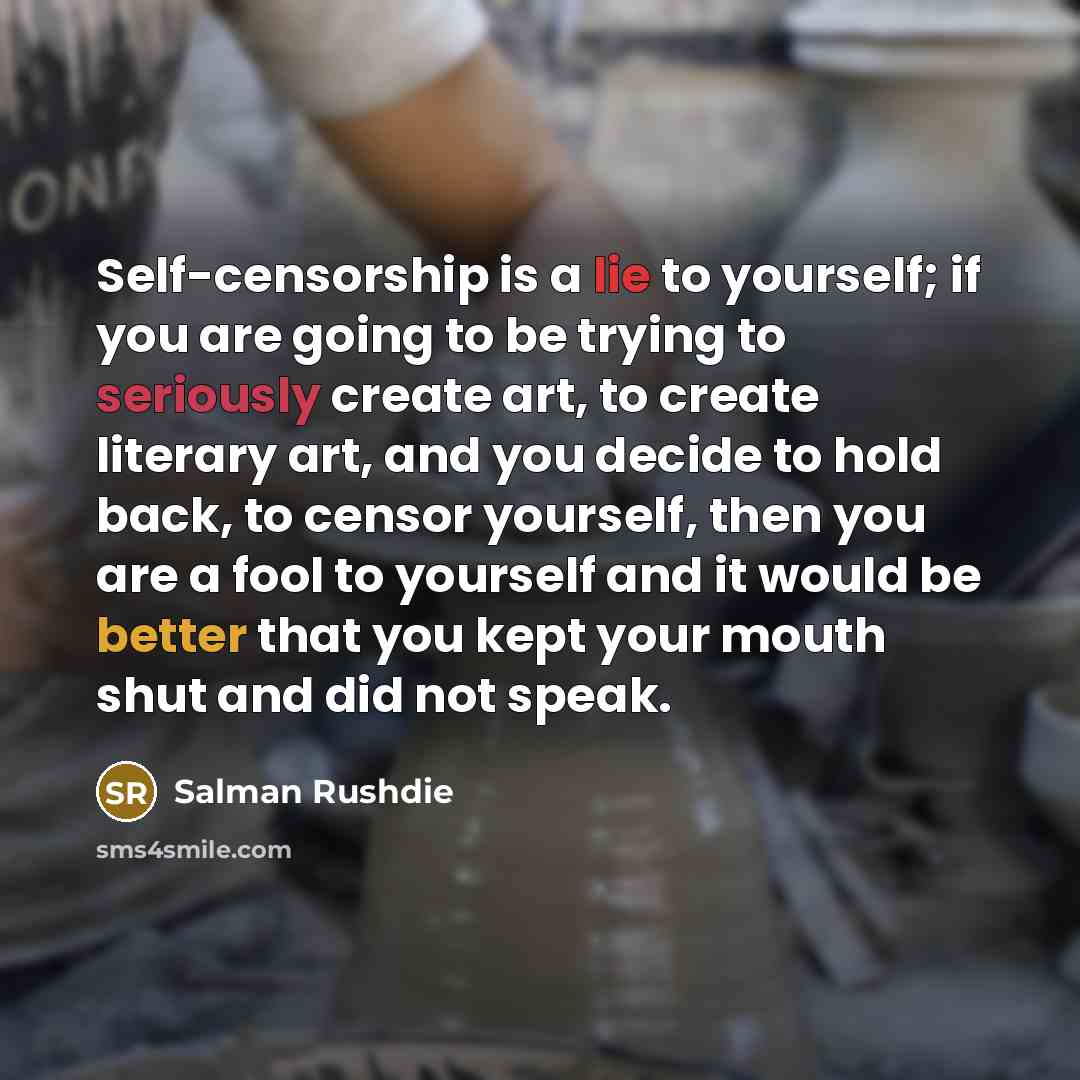 “Self-censorship is a lie to yourself; if you are going to be trying to seriously create art, to create literary art, and you decide to hold back, to censor yourself, then you are a fool to yourself and it would be better that you kept your mouth shut and did not speak.” quote by Salman Rushdie