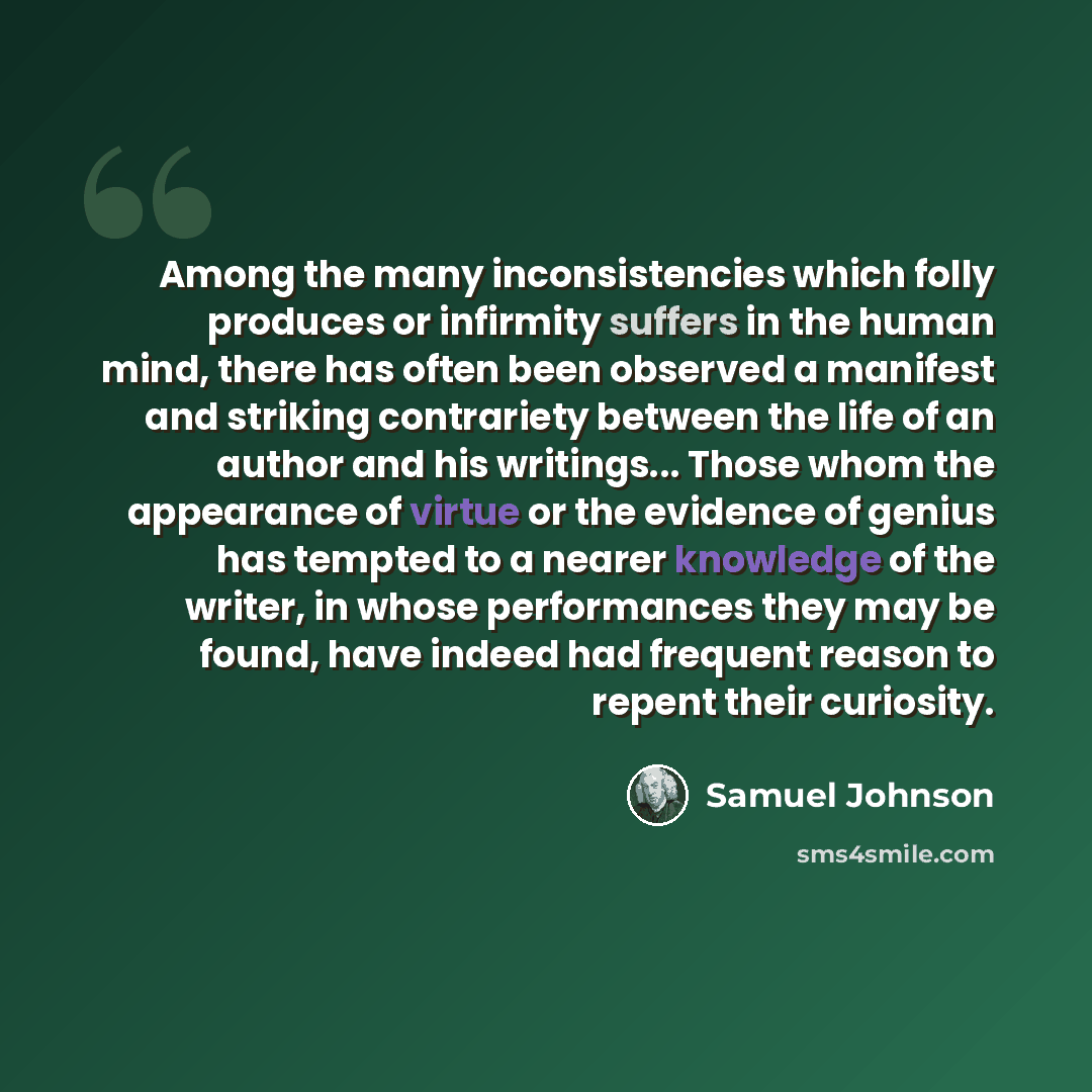 “Among the many inconsistencies which folly produces or infirmity suffers in the human mind, there has often been observed a manifest and striking contrariety between the life of an author and his writings... Those whom the appearance of virtue or the evidence of genius has tempted to a nearer…” quote by Samuel Johnson
