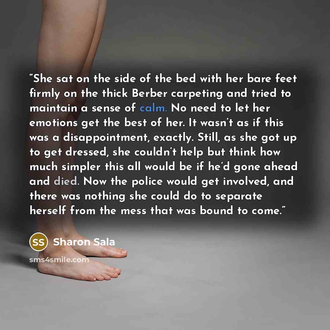 “She sat on the side of the bed with her bare feet firmly on the thick Berber carpeting and tried to maintain a sense of calm. No need to let her emotions get the best of her. It wasn’t as if this was a disappointment, exactly. Still, as she got up to get dressed, she couldn’t help but think how…” quote by Sharon Sala
