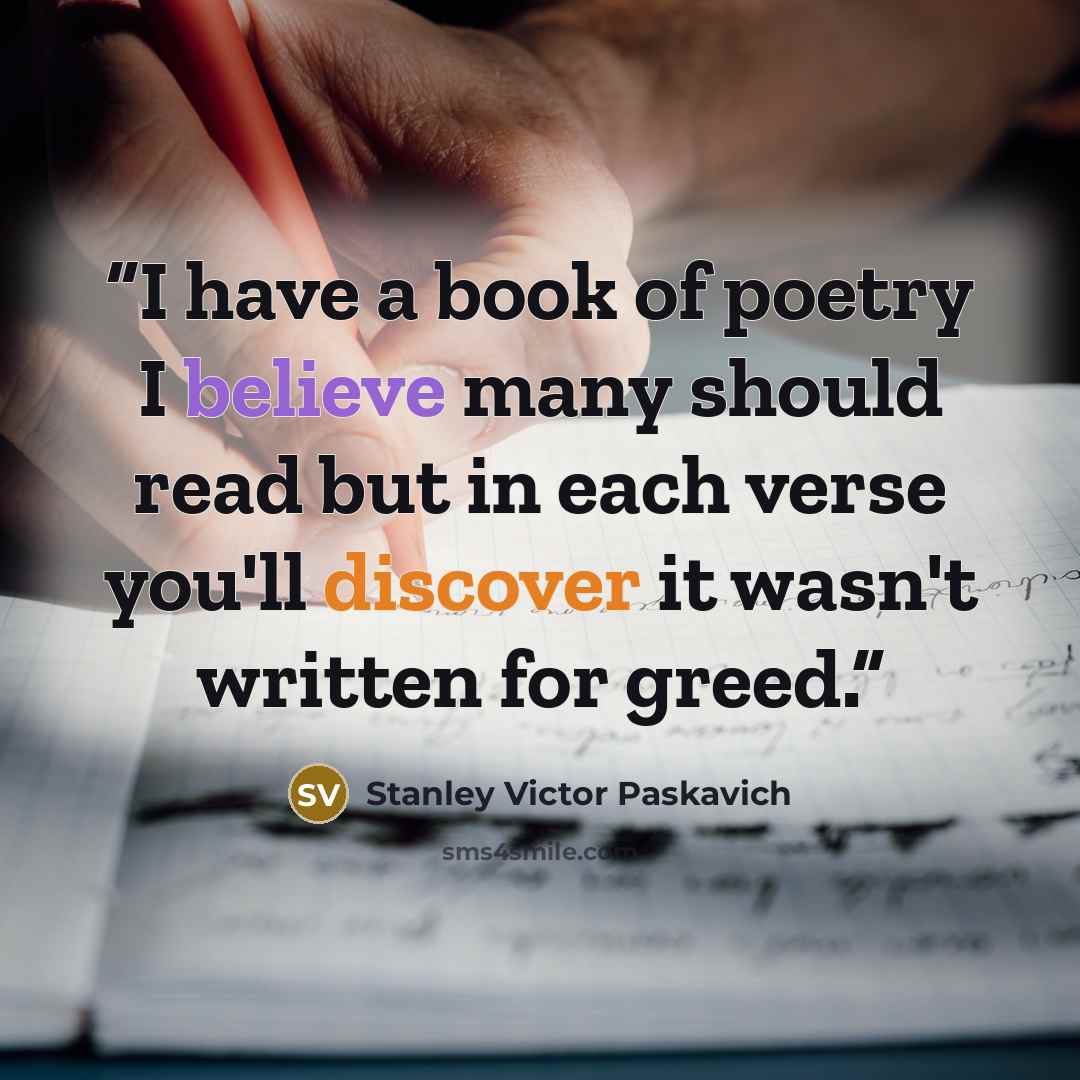 “I have a book of poetry I believe many should read but in each verse you'll discover it wasn't written for greed.” quote by Stanley Victor Paskavich