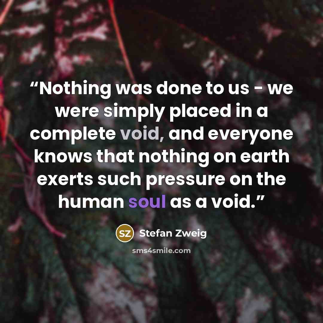 “Nothing was done to us - we were simply placed in a complete void, and everyone knows that nothing on earth exerts such pressure on the human soul as a void.” quote by Stefan Zweig